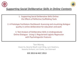 1. Supporting Social Deliberative Skills Online:
the Effects of Reflective Scaffolding Tools
2. A Prototype Facilitators Dashboard: Assessing and visualizing dialogue
quality in online deliberation for education and work
3. Text Analysis of Deliberative Skills in Undergraduate
Online Dialogue: Using L1 Regularized Logistic Regression
with Psycholinguistic Features
Tom Murray,
Xiaoxi Xu, Beverly Woolf, Leah Wing, Lynn Stephens,
Natasha Shrikant, Lori Clarke, Lee Osterweil
EEE 2013 & HICC 2013
Supporting Social Deliberative Skills in Online Contexts
 
