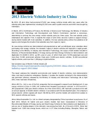 2013 Electric Vehicle Industry in China
By 2012, 25 pilot cities had promoted 27,432 new energy vehicles totally within two years after the
subsidy policy was implemented, including 23,032 ones used in public services and 4,400 ones bought by
individuals.
In March, 2013, the Ministry of Finance, the Ministry of Science and Technology, the Ministry of Industry
and Information Technology and Development and Reform Commission reached a consensus,
determining to prolong the new energy vehicle subsidy policy by three years. The new subsidy policy
emphasizes two aspects: First, it expands the scope of pilot cities; second, it plans to support energy-
saving hybrid models with more subsidies. In addition, the new subsidy policy unifies the subsidies of all
regions and changes the situation that subsidies vary from region to region.
As new energy vehicles are demonstrated and popularized as well as individuals enjoy subsidies when
purchasing new energy vehicles, the domestic output of electric vehicles still maintains a rapid growth.
According to the Ministry of Industry and Information Technology, the output of 628 models included in
Directory of Recommended Models of Energy-saving and New Energy Vehicles for Demonstration and
Application hit 24,800 in 2012, up 94% year on year, of which there were 14,700 passenger cars and
more than 10,000 commercial vehicles; there were 13,300 pure electric vehicles, 10,400 conventional
hybrid vehicles, and more than 1,000 plug-in hybrid vehicles.
Get complete copy of Electric Vehicle Industry @
http://www.reportsnreports.com/reports/241441-china-electric-vehicle-
industry-report-2013.html
The report analyzes the industrial environments and market of electric vehicles, main demonstration
cities, and major production enterprises. Besides, it studies the models contained in the demonstration
and promotion directory released by the Ministry of Industry and Information Technology (As of April
2013, there had been 44 batches).
Anhui JAC Co., Ltd. is one of the first companies that are engaged in research and development of new
energy vehicles in China. In 2009, JAC clarified that it targeted "pure electric vehicles”. In 2010 and 2011,
JAC popularized 1,585 pure electric vehicles. As of the end of 2012, JAC had built a production line with
an annual capacity of 20,000 electric vehicles. In accordance with the development plan, the company's
annual electric vehicle capacity will reach 100,000 by 2015, and the models will extend from sedans to
SUV, special vehicles and buses.
Anhui Ankai Automobile Co., Ltd. is a listed company designated by China to produce luxury buses. As of
April 2013, Ankai's 44 hybrid and pure electric models had been incorporated in Directory of
Recommended Models of Energy-saving and New Energy Vehicles for Demonstration and Application. It
acts as one of leading players in the domestic new energy bus field. As of the end of 2012, Ankai had
boasted over 1,000 new energy buses, which run in 27 cities including Beijing, Shanghai, Dalian and
Hefei.
 
