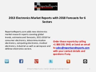 2013 Electronics Market Reports with 2018 Forecasts for 6
Sectors
ReportsnReports.com adds new electronics
market research reports covering global
trends, estimates and forecasts, 2011-2018 for
consumer electronics, telecommunication
electronics, computing electronics, medical
electronics, industrial as well as aerospace and
defense electronics sectors.

Order these reports by calling
+1 888 391 5441 or Send an email
to sales@reportsandreports.com
with your contact details and
questions if any.

© ReportsnReports.com / Contact sales@reportsandreports.com

1

 