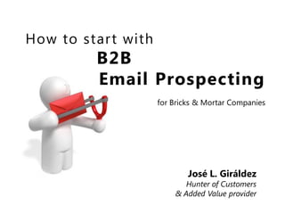 How to star t with
          B2B
          Email Prospecting
                     for Bricks & Mortar Companies




                             José L. Giráldez
                            Hunter of Customers
                         & Added Value provider
 