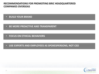RECOMMENDATIONS FOR PROMOTING BRIC HEADQUARTERED
COMPANIES OVERSEAS
27
• BUILD YOUR BRAND
• BE MORE PROACTIVE AND TRANSPARENT
• FOCUS ON ETHICAL BEHAVIORS
• USE EXPERTS AND EMPLOYEES AS SPOKESPERSONS, NOT CEO
 