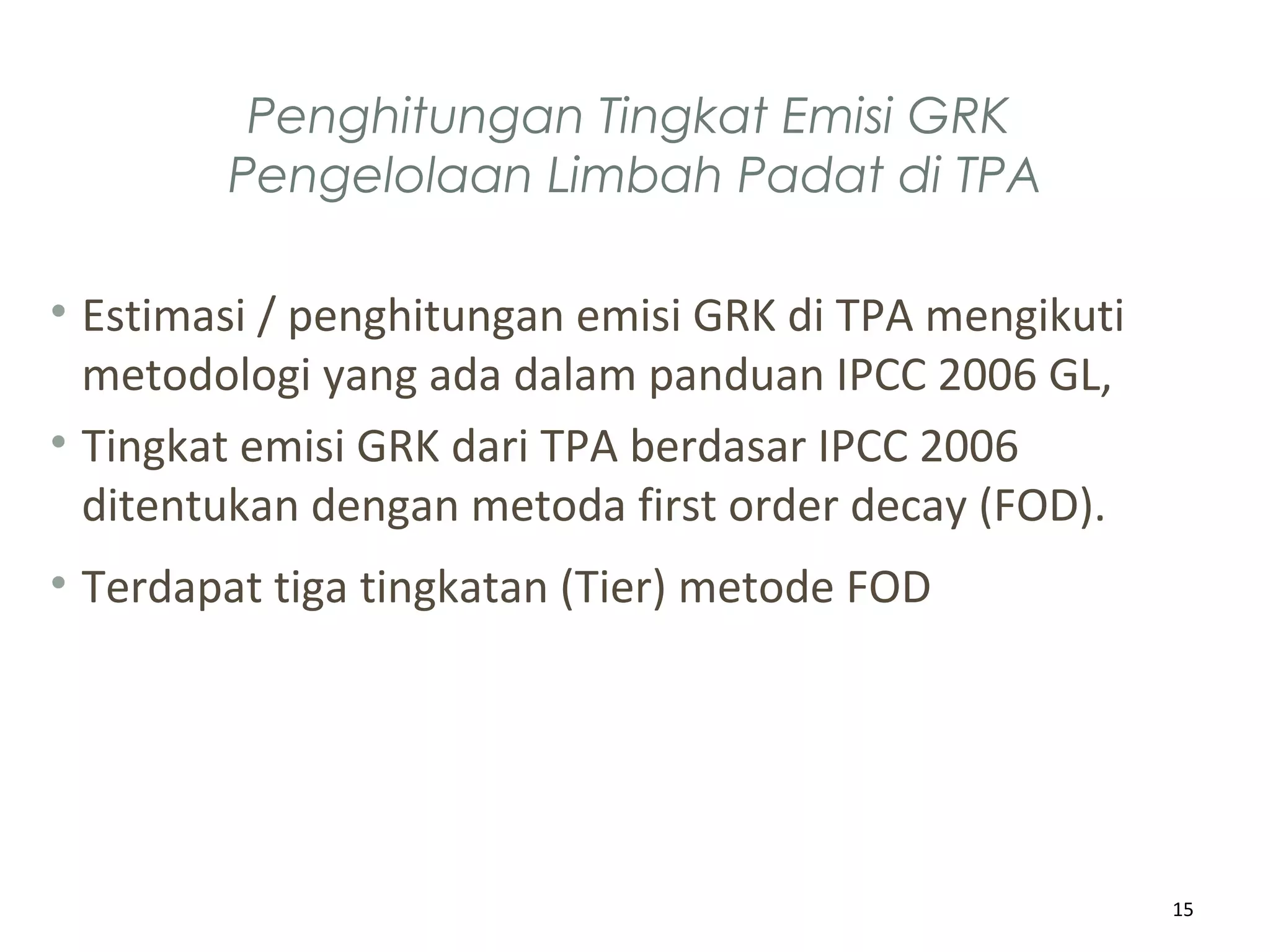 Penghitungan Tingkat Emisi GRK
Pengelolaan Limbah Padat di TPA
• Estimasi / penghitungan emisi GRK di TPA mengikuti
metodologi yang ada dalam panduan IPCC 2006 GL,
• Tingkat emisi GRK dari TPA berdasar IPCC 2006
ditentukan dengan metoda first order decay (FOD).
• Terdapat tiga tingkatan (Tier) metode FOD
15
 