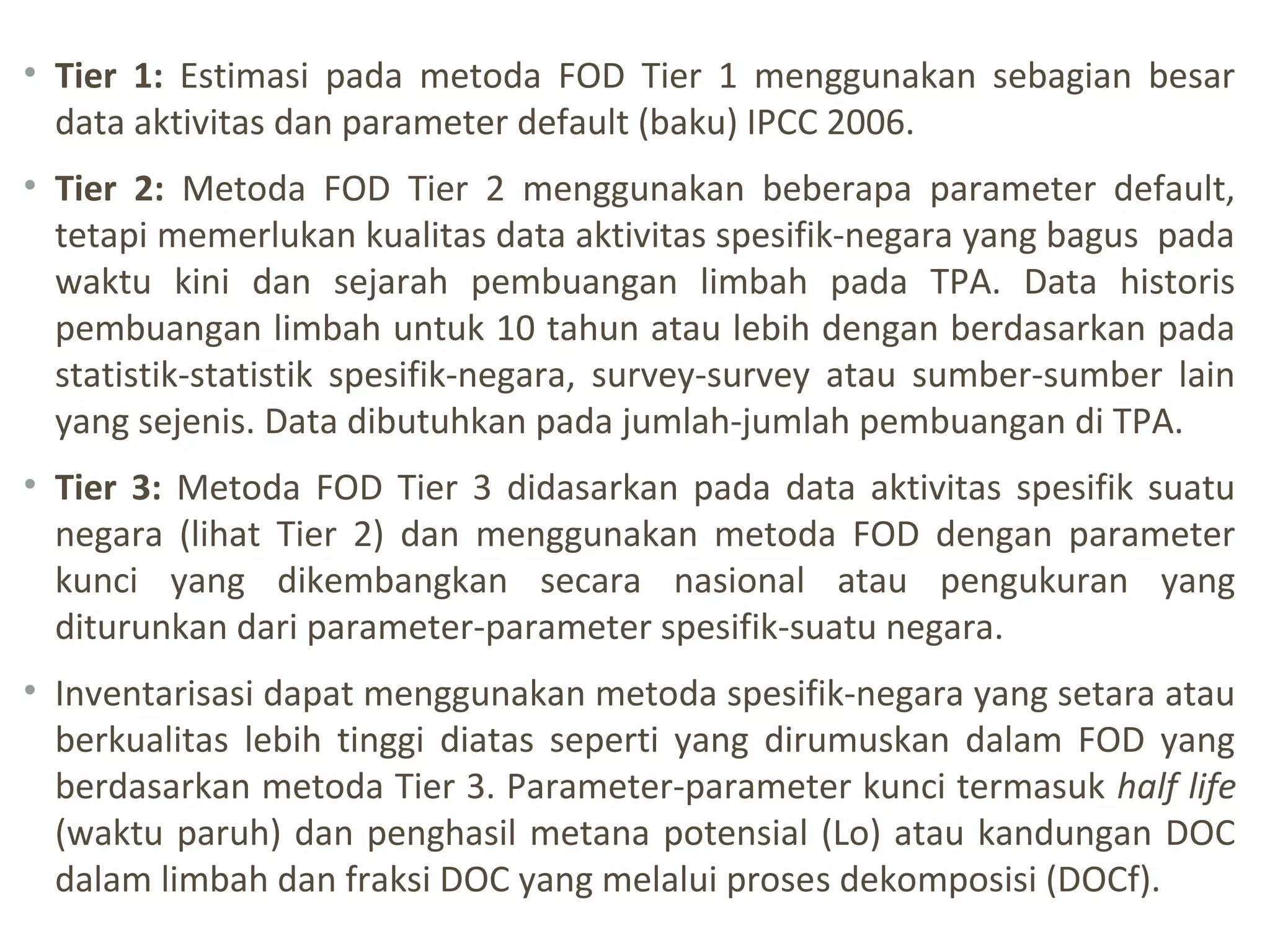 • Tier 1: Estimasi pada metoda FOD Tier 1 menggunakan sebagian besar
data aktivitas dan parameter default (baku) IPCC 2006.
• Tier 2: Metoda FOD Tier 2 menggunakan beberapa parameter default,
tetapi memerlukan kualitas data aktivitas spesifik-negara yang bagus pada
waktu kini dan sejarah pembuangan limbah pada TPA. Data historis
pembuangan limbah untuk 10 tahun atau lebih dengan berdasarkan pada
statistik-statistik spesifik-negara, survey-survey atau sumber-sumber lain
yang sejenis. Data dibutuhkan pada jumlah-jumlah pembuangan di TPA.
• Tier 3: Metoda FOD Tier 3 didasarkan pada data aktivitas spesifik suatu
negara (lihat Tier 2) dan menggunakan metoda FOD dengan parameter
kunci yang dikembangkan secara nasional atau pengukuran yang
diturunkan dari parameter-parameter spesifik-suatu negara.
• Inventarisasi dapat menggunakan metoda spesifik-negara yang setara atau
berkualitas lebih tinggi diatas seperti yang dirumuskan dalam FOD yang
berdasarkan metoda Tier 3. Parameter-parameter kunci termasuk half life
(waktu paruh) dan penghasil metana potensial (Lo) atau kandungan DOC
dalam limbah dan fraksi DOC yang melalui proses dekomposisi (DOCf).
 
