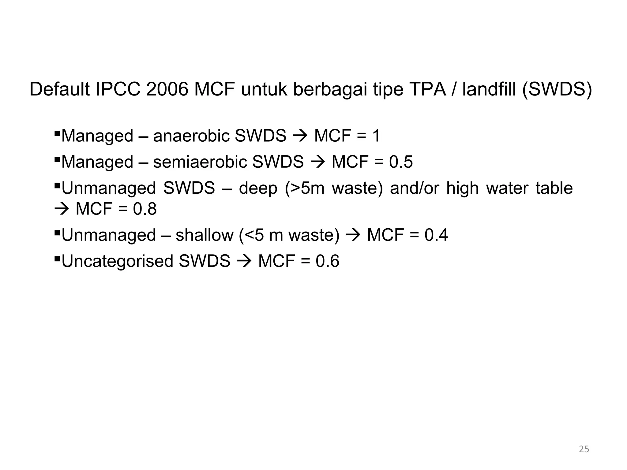 25
Default IPCC 2006 MCF untuk berbagai tipe TPA / landfill (SWDS)
Managed – anaerobic SWDS  MCF = 1
Managed – semiaerobic SWDS  MCF = 0.5
Unmanaged SWDS – deep (>5m waste) and/or high water table
 MCF = 0.8
Unmanaged – shallow (<5 m waste)  MCF = 0.4
Uncategorised SWDS  MCF = 0.6
 