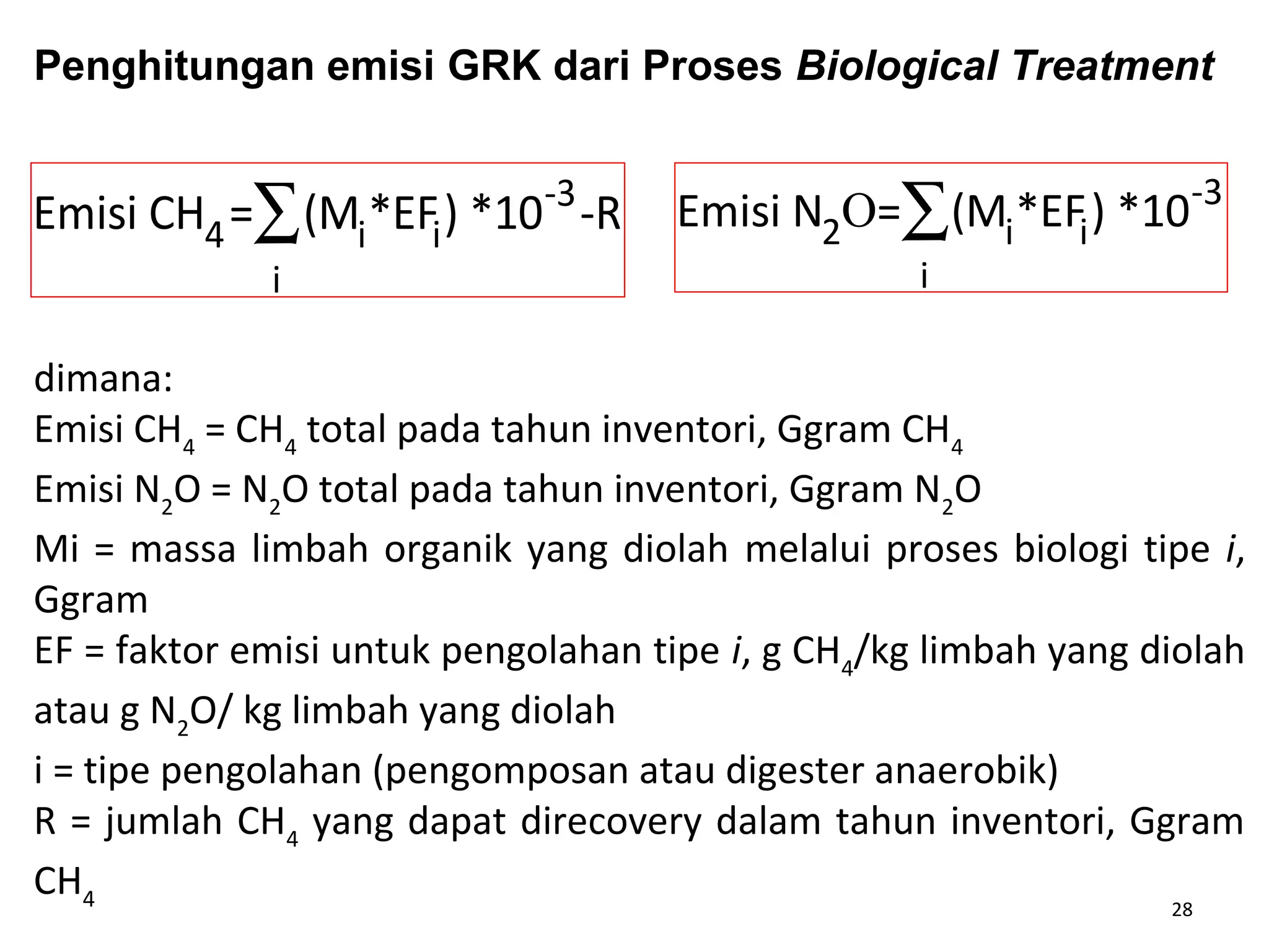 28
Emisi CH4= (Mi*EFi) *10-3
i
∑ -R Emisi N2O= (Mi*EFi) *10-3
i
∑
dimana:
Emisi CH4
= CH4
total pada tahun inventori, Ggram CH4
Emisi N2
O = N2
O total pada tahun inventori, Ggram N2
O
Mi = massa limbah organik yang diolah melalui proses biologi tipe i,
Ggram
EF = faktor emisi untuk pengolahan tipe i, g CH4
/kg limbah yang diolah
atau g N2
O/ kg limbah yang diolah
i = tipe pengolahan (pengomposan atau digester anaerobik)
R = jumlah CH4
yang dapat direcovery dalam tahun inventori, Ggram
CH4
Penghitungan emisi GRK dari Proses Biological Treatment
 