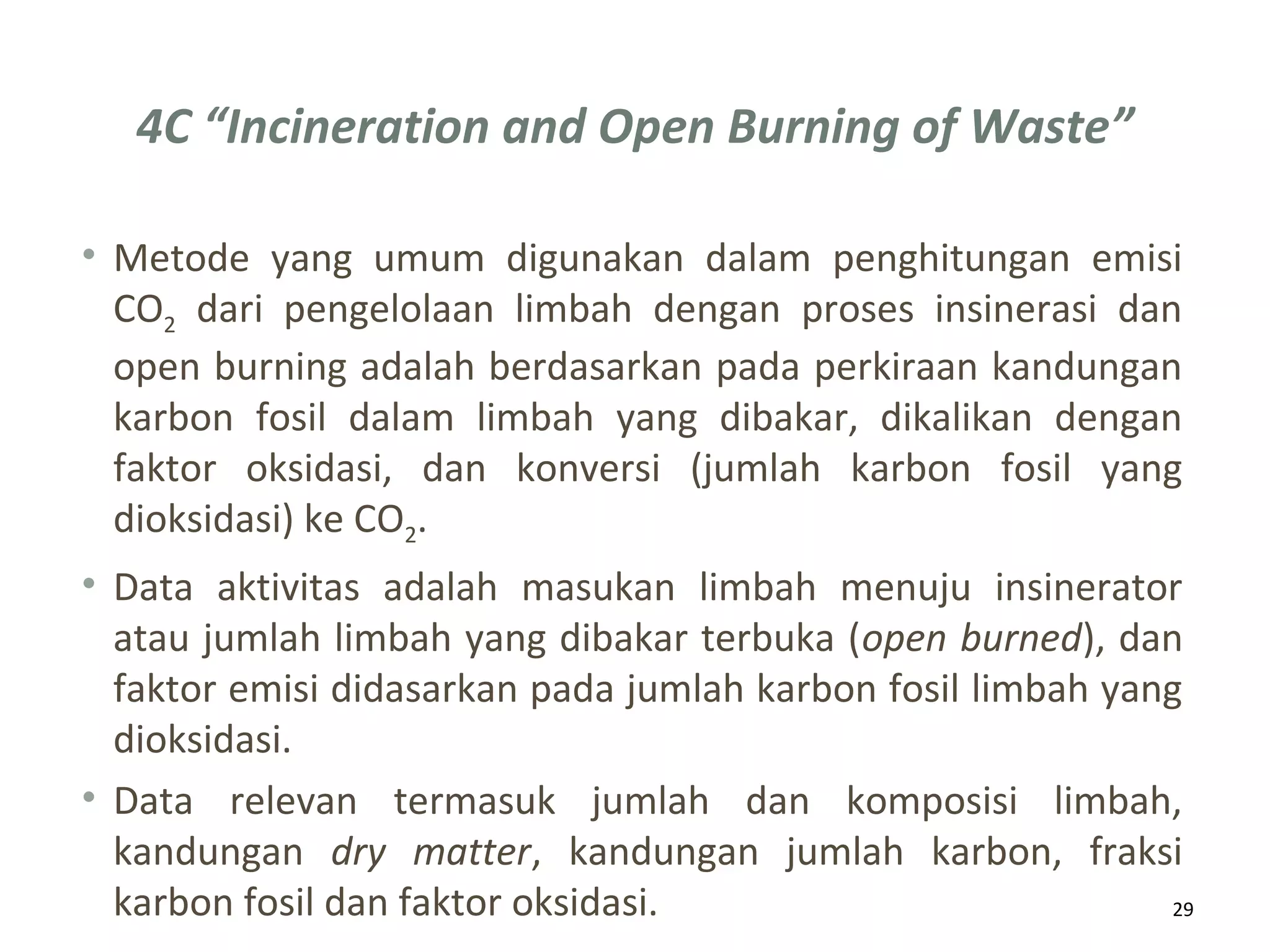 4C “Incineration and Open Burning of Waste”
29
• Metode yang umum digunakan dalam penghitungan emisi
CO2 dari pengelolaan limbah dengan proses insinerasi dan
open burning adalah berdasarkan pada perkiraan kandungan
karbon fosil dalam limbah yang dibakar, dikalikan dengan
faktor oksidasi, dan konversi (jumlah karbon fosil yang
dioksidasi) ke CO2.
• Data aktivitas adalah masukan limbah menuju insinerator
atau jumlah limbah yang dibakar terbuka (open burned), dan
faktor emisi didasarkan pada jumlah karbon fosil limbah yang
dioksidasi.
• Data relevan termasuk jumlah dan komposisi limbah,
kandungan dry matter, kandungan jumlah karbon, fraksi
karbon fosil dan faktor oksidasi.
 