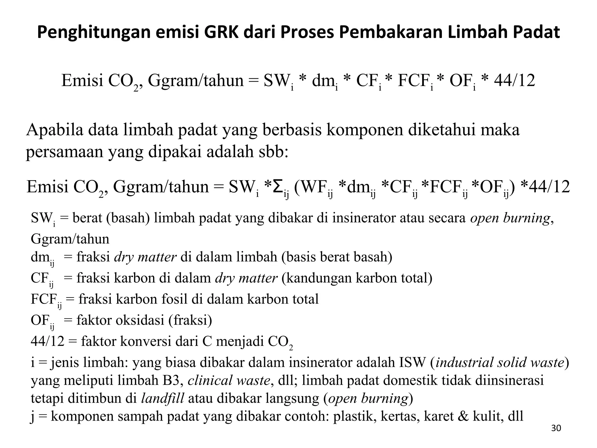 30
SWi
= berat (basah) limbah padat yang dibakar di insinerator atau secara open burning,
Ggram/tahun
dmij
= fraksi dry matter di dalam limbah (basis berat basah)
CFij
= fraksi karbon di dalam dry matter (kandungan karbon total)
FCFij
= fraksi karbon fosil di dalam karbon total
OFij
= faktor oksidasi (fraksi)
44/12 = faktor konversi dari C menjadi CO2
i = jenis limbah: yang biasa dibakar dalam insinerator adalah ISW (industrial solid waste)
yang meliputi limbah B3, clinical waste, dll; limbah padat domestik tidak diinsinerasi
tetapi ditimbun di landfill atau dibakar langsung (open burning)
j = komponen sampah padat yang dibakar contoh: plastik, kertas, karet & kulit, dll
Emisi CO2
, Ggram/tahun = SWi *Ʃij
(WFij *dmij *CFij *FCFij *OFij) *44/12
Penghitungan emisi GRK dari Proses Pembakaran Limbah Padat
Emisi CO2
, Ggram/tahun = SWi * dmi * CFi * FCFi * OFi * 44/12
Apabila data limbah padat yang berbasis komponen diketahui maka
persamaan yang dipakai adalah sbb:
 
