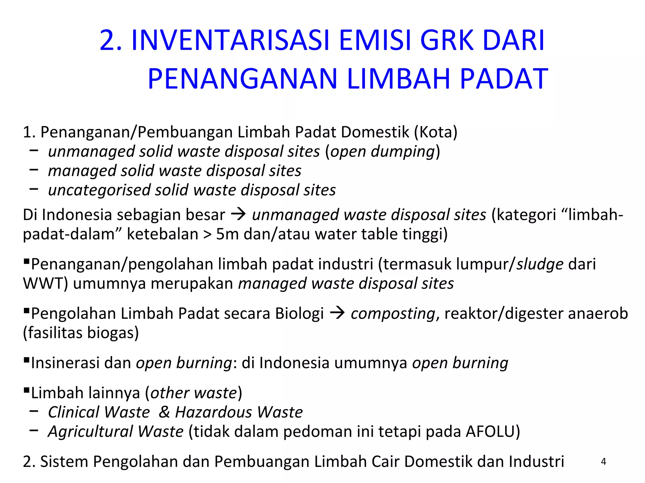 2. INVENTARISASI EMISI GRK DARI
PENANGANAN LIMBAH PADAT
4
1. Penanganan/Pembuangan Limbah Padat Domestik (Kota)
− unmanaged solid waste disposal sites (open dumping)
− managed solid waste disposal sites
− uncategorised solid waste disposal sites
Di Indonesia sebagian besar  unmanaged waste disposal sites (kategori “limbah-
padat-dalam” ketebalan > 5m dan/atau water table tinggi)
Penanganan/pengolahan limbah padat industri (termasuk lumpur/sludge dari
WWT) umumnya merupakan managed waste disposal sites
Pengolahan Limbah Padat secara Biologi  composting, reaktor/digester anaerob
(fasilitas biogas)
Insinerasi dan open burning: di Indonesia umumnya open burning
Limbah lainnya (other waste)
− Clinical Waste & Hazardous Waste
− Agricultural Waste (tidak dalam pedoman ini tetapi pada AFOLU)
2. Sistem Pengolahan dan Pembuangan Limbah Cair Domestik dan Industri
 