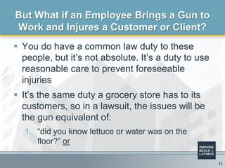  You do have a common law duty to these
people, but it’s not absolute. It’s a duty to use
reasonable care to prevent foreseeable
injuries
 It’s the same duty a grocery store has to its
customers, so in a lawsuit, the issues will be
the gun equivalent of:
1. “did you know lettuce or water was on the
floor?” or
But What if an Employee Brings a Gun to
Work and Injures a Customer or Client?
11
 