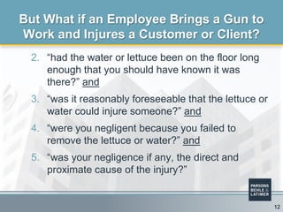 2. “had the water or lettuce been on the floor long
enough that you should have known it was
there?” and
3. “was it reasonably foreseeable that the lettuce or
water could injure someone?” and
4. “were you negligent because you failed to
remove the lettuce or water?” and
5. “was your negligence if any, the direct and
proximate cause of the injury?”
But What if an Employee Brings a Gun to
Work and Injures a Customer or Client?
12
 