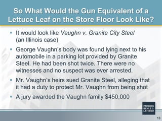  It would look like Vaughn v. Granite City Steel
(an Illinois case)
 George Vaughn’s body was found lying next to his
automobile in a parking lot provided by Granite
Steel. He had been shot twice. There were no
witnesses and no suspect was ever arrested.
 Mr. Vaughn’s heirs sued Granite Steel, alleging that
it had a duty to protect Mr. Vaughn from being shot
 A jury awarded the Vaughn family $450,000
So What Would the Gun Equivalent of a
Lettuce Leaf on the Store Floor Look Like?
13
 