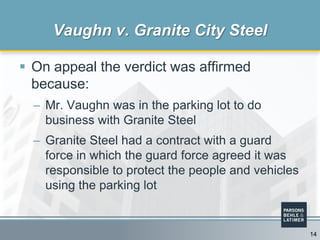  On appeal the verdict was affirmed
because:
– Mr. Vaughn was in the parking lot to do
business with Granite Steel
– Granite Steel had a contract with a guard
force in which the guard force agreed it was
responsible to protect the people and vehicles
using the parking lot
Vaughn v. Granite City Steel
14
 