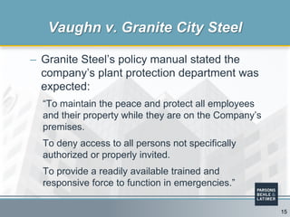 – Granite Steel’s policy manual stated the
company’s plant protection department was
expected:
“To maintain the peace and protect all employees
and their property while they are on the Company’s
premises.
To deny access to all persons not specifically
authorized or properly invited.
To provide a readily available trained and
responsive force to function in emergencies.”
Vaughn v. Granite City Steel
15
 