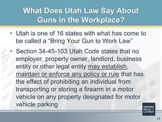  Utah is one of 16 states with what has come to
be called a “Bring Your Gun to Work Law”
 Section 34-45-103 Utah Code states that no
employer, property owner, landlord, business
entity or other legal entity may establish,
maintain or enforce any policy or rule that has
the effect of prohibiting an individual from
transporting or storing a firearm in a motor
vehicle on any property designated for motor
vehicle parking
What Does Utah Law Say About
Guns in the Workplace?
17
 
