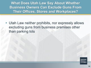  Utah Law neither prohibits, nor expressly allows
excluding guns from business premises other
than parking lots
What Does Utah Law Say About Whether
Business Owners Can Exclude Guns From
Their Offices, Stores and Workplaces?
18
 