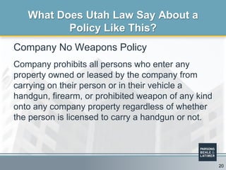 Company No Weapons Policy
Company prohibits all persons who enter any
property owned or leased by the company from
carrying on their person or in their vehicle a
handgun, firearm, or prohibited weapon of any kind
onto any company property regardless of whether
the person is licensed to carry a handgun or not.
What Does Utah Law Say About a
Policy Like This?
20
 