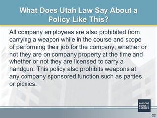 All company employees are also prohibited from
carrying a weapon while in the course and scope
of performing their job for the company, whether or
not they are on company property at the time and
whether or not they are licensed to carry a
handgun. This policy also prohibits weapons at
any company sponsored function such as parties
or picnics.
What Does Utah Law Say About a
Policy Like This?
22
 