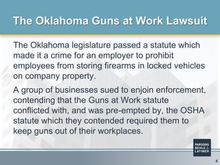 The Oklahoma legislature passed a statute which
made it a crime for an employer to prohibit
employees from storing firearms in locked vehicles
on company property.
A group of businesses sued to enjoin enforcement,
contending that the Guns at Work statute
conflicted with, and was pre-empted by, the OSHA
statute which they contended required them to
keep guns out of their workplaces.
The Oklahoma Guns at Work Lawsuit
4
 