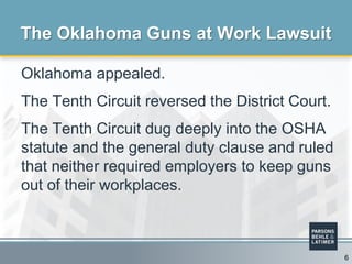 Oklahoma appealed.
The Tenth Circuit reversed the District Court.
The Tenth Circuit dug deeply into the OSHA
statute and the general duty clause and ruled
that neither required employers to keep guns
out of their workplaces.
The Oklahoma Guns at Work Lawsuit
6
 
