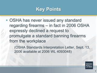  OSHA has never issued any standard
regarding firearms – in fact in 2006 OSHA
expressly declined a request to
promulgate a standard banning firearms
from the workplace
(OSHA Standards Interpretation Letter, Sept. 13,
2006 available at 2006 WL 4093048)
Key Points
7
 