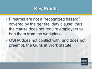  Firearms are not a “recognized hazard”
covered by the general duty clause; thus
the clause does not require employers to
ban them from the workplace
 OSHA does not conflict with, and does not
preempt, the Guns at Work statute
Key Points
8
 