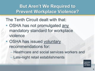The Tenth Circuit dealt with that:
 OSHA has not promulgated any
mandatory standard for workplace
violence
 OSHA has issued voluntary
recommendations for:
– Healthcare and social services workers and
– Late-night retail establishments
But Aren’t We Required to
Prevent Workplace Violence?
9
 
