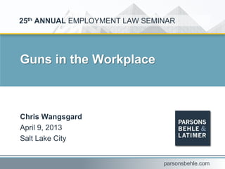 Guns in the Workplace
Chris Wangsgard
April 9, 2013
Salt Lake City
25th ANNUAL EMPLOYMENT LAW SEMINAR
parsonsbehle.com
 