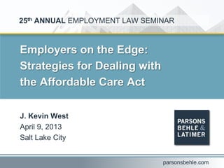 Employers on the Edge:
Strategies for Dealing with
the Affordable Care Act
J. Kevin West
April 9, 2013
Salt Lake City
25th ANNUAL EMPLOYMENT LAW SEMINAR
parsonsbehle.com
 