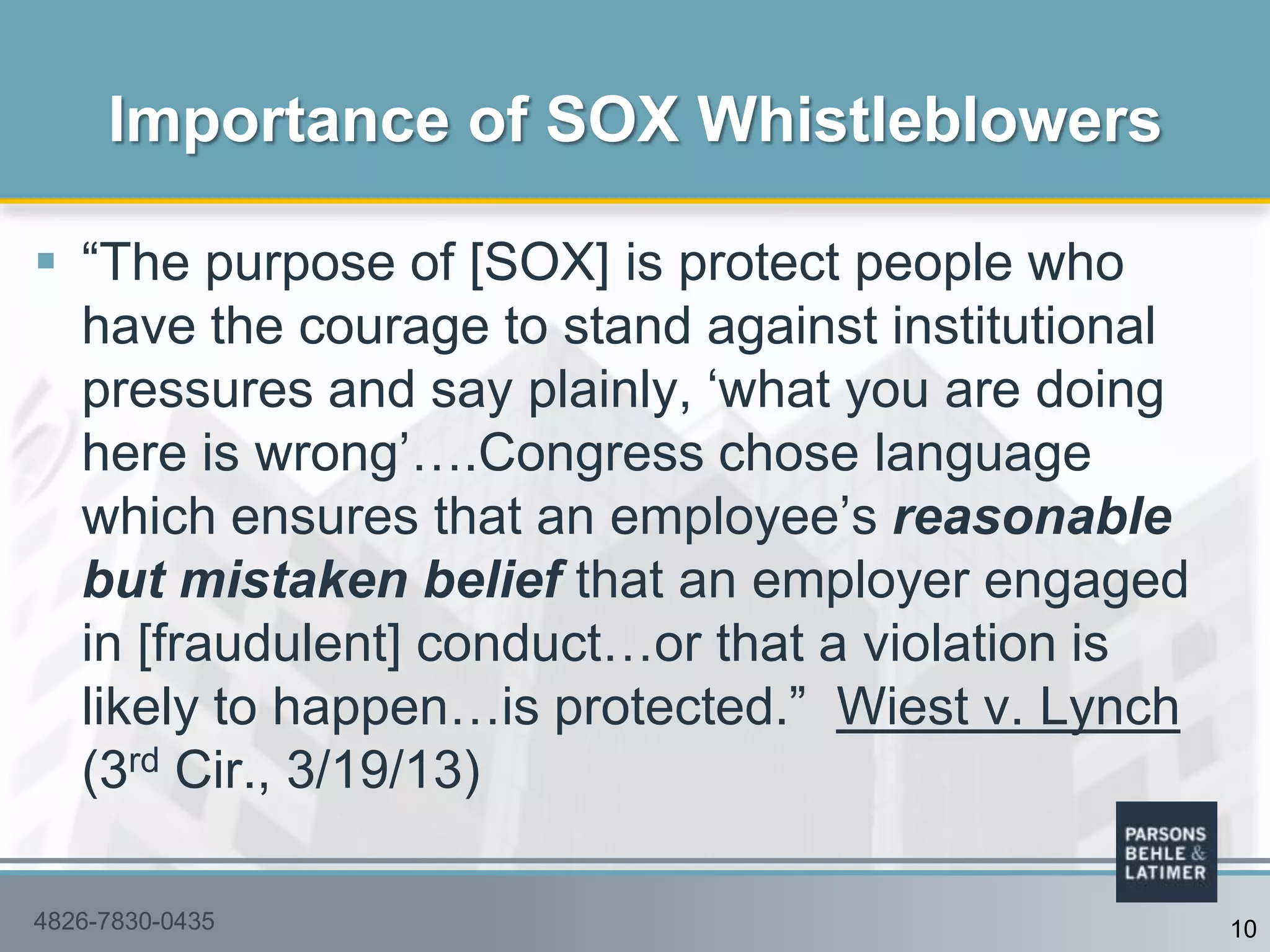  “The purpose of [SOX] is protect people who
have the courage to stand against institutional
pressures and say plainly, „what you are doing
here is wrong‟….Congress chose language
which ensures that an employee‟s reasonable
but mistaken belief that an employer engaged
in [fraudulent] conduct…or that a violation is
likely to happen…is protected.” Wiest v. Lynch
(3rd Cir., 3/19/13)
Importance of SOX Whistleblowers
4826-7830-0435 10
 