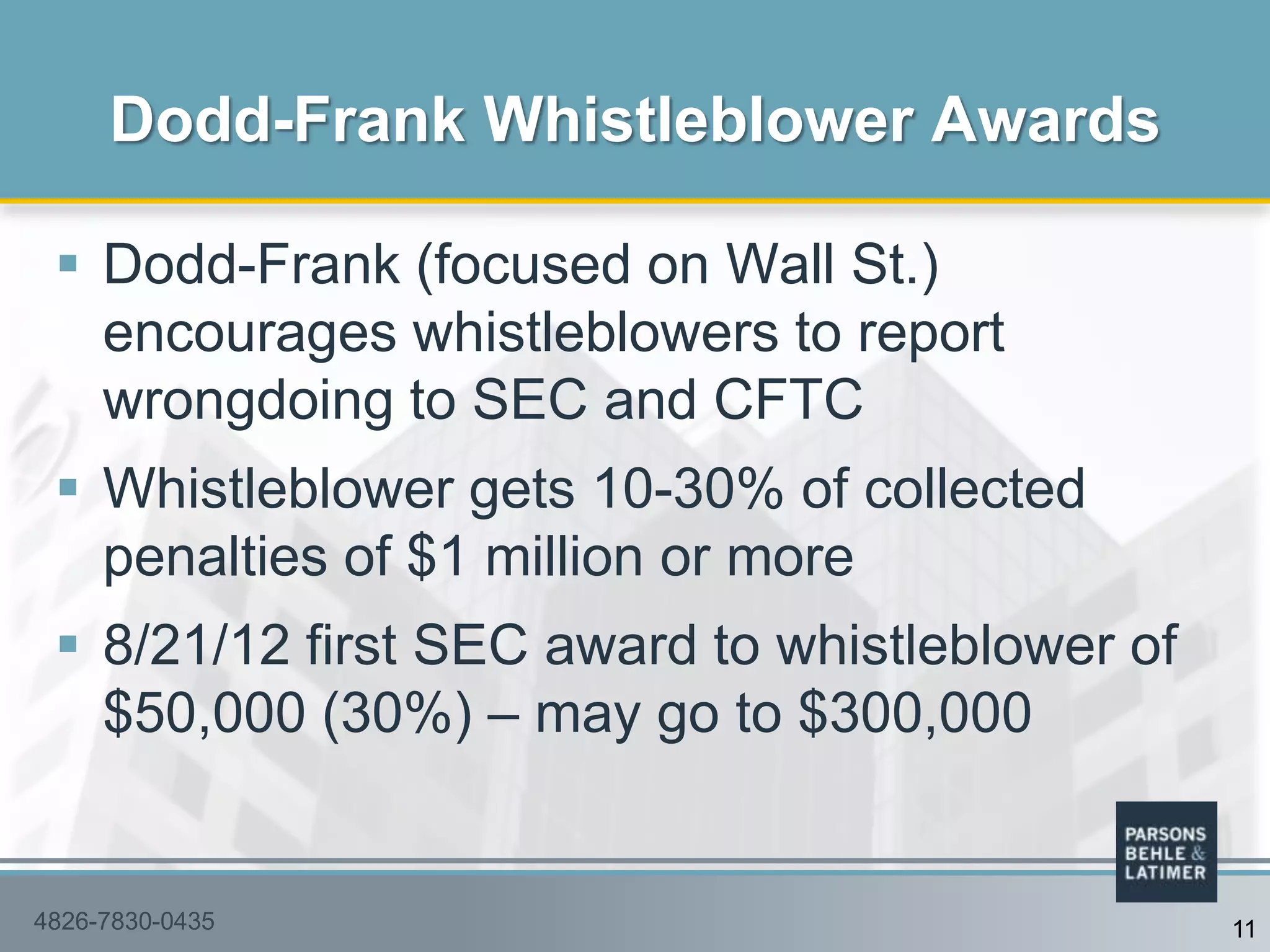  Dodd-Frank (focused on Wall St.)
encourages whistleblowers to report
wrongdoing to SEC and CFTC
 Whistleblower gets 10-30% of collected
penalties of $1 million or more
 8/21/12 first SEC award to whistleblower of
$50,000 (30%) – may go to $300,000
Dodd-Frank Whistleblower Awards
4826-7830-0435 11
 