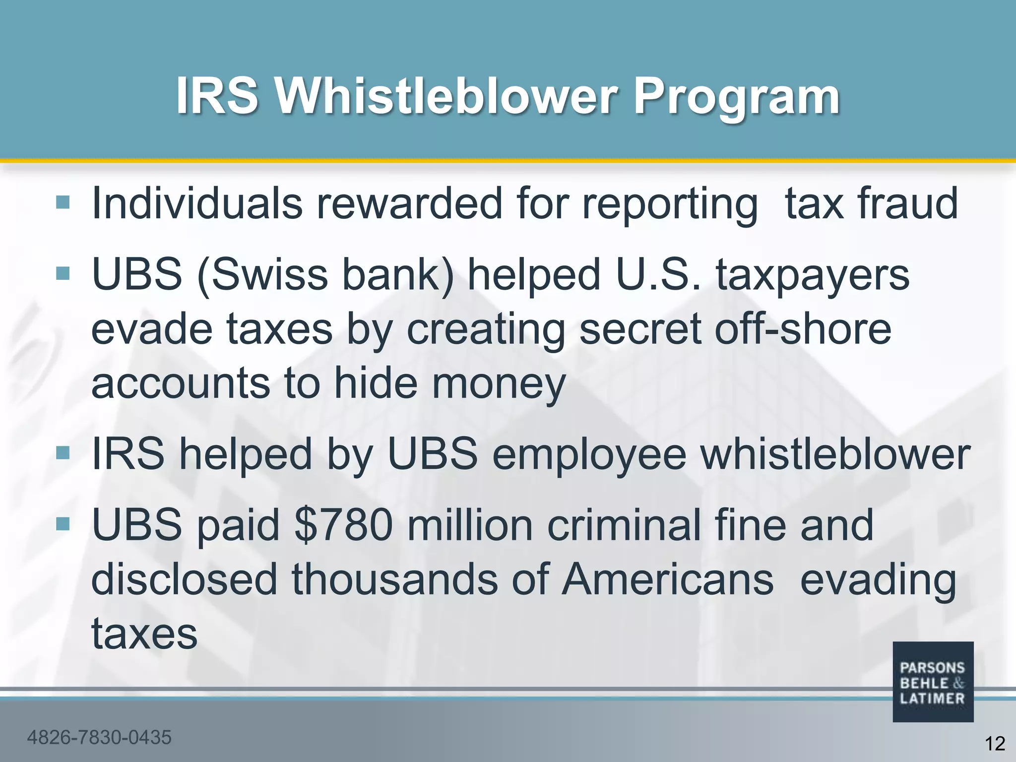  Individuals rewarded for reporting tax fraud
 UBS (Swiss bank) helped U.S. taxpayers
evade taxes by creating secret off-shore
accounts to hide money
 IRS helped by UBS employee whistleblower
 UBS paid $780 million criminal fine and
disclosed thousands of Americans evading
taxes
IRS Whistleblower Program
4826-7830-0435 12
 