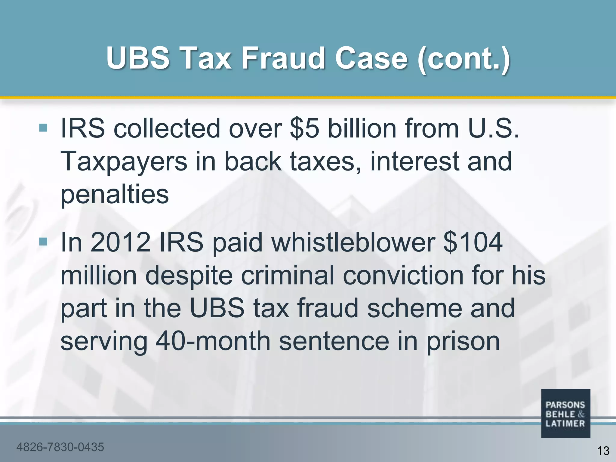  IRS collected over $5 billion from U.S.
Taxpayers in back taxes, interest and
penalties
 In 2012 IRS paid whistleblower $104
million despite criminal conviction for his
part in the UBS tax fraud scheme and
serving 40-month sentence in prison
UBS Tax Fraud Case (cont.)
4826-7830-0435 13
 
