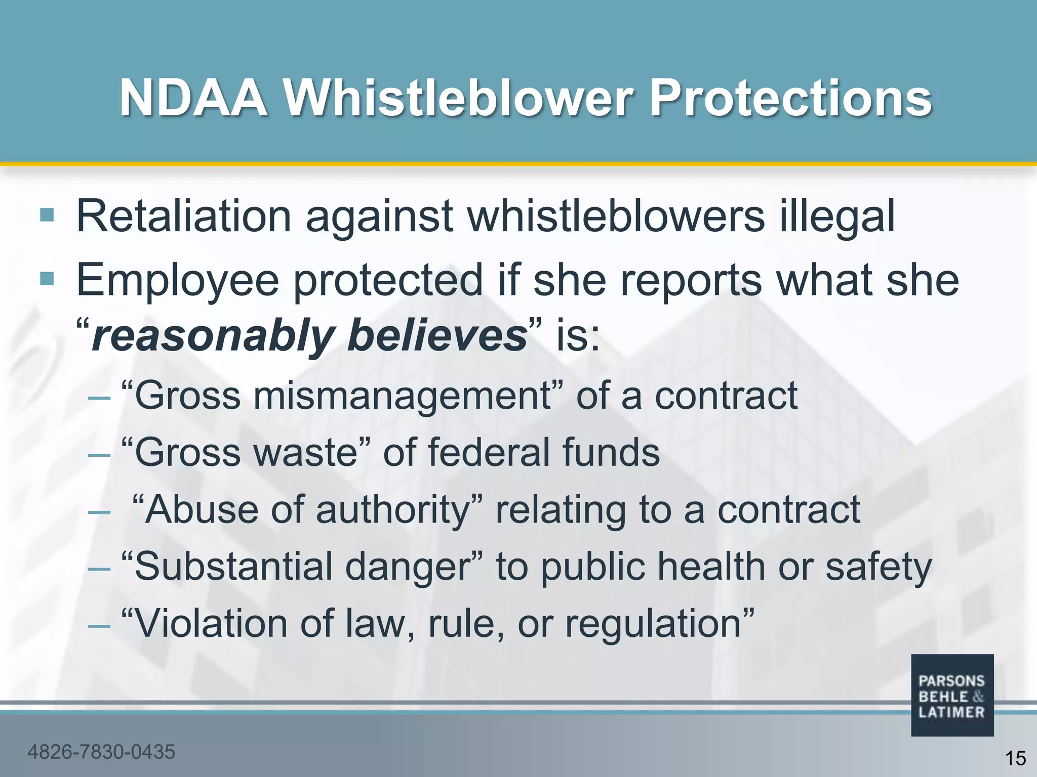  Retaliation against whistleblowers illegal
 Employee protected if she reports what she
“reasonably believes” is:
– “Gross mismanagement” of a contract
– “Gross waste” of federal funds
– “Abuse of authority” relating to a contract
– “Substantial danger” to public health or safety
– “Violation of law, rule, or regulation”
NDAA Whistleblower Protections
4826-7830-0435 15
 