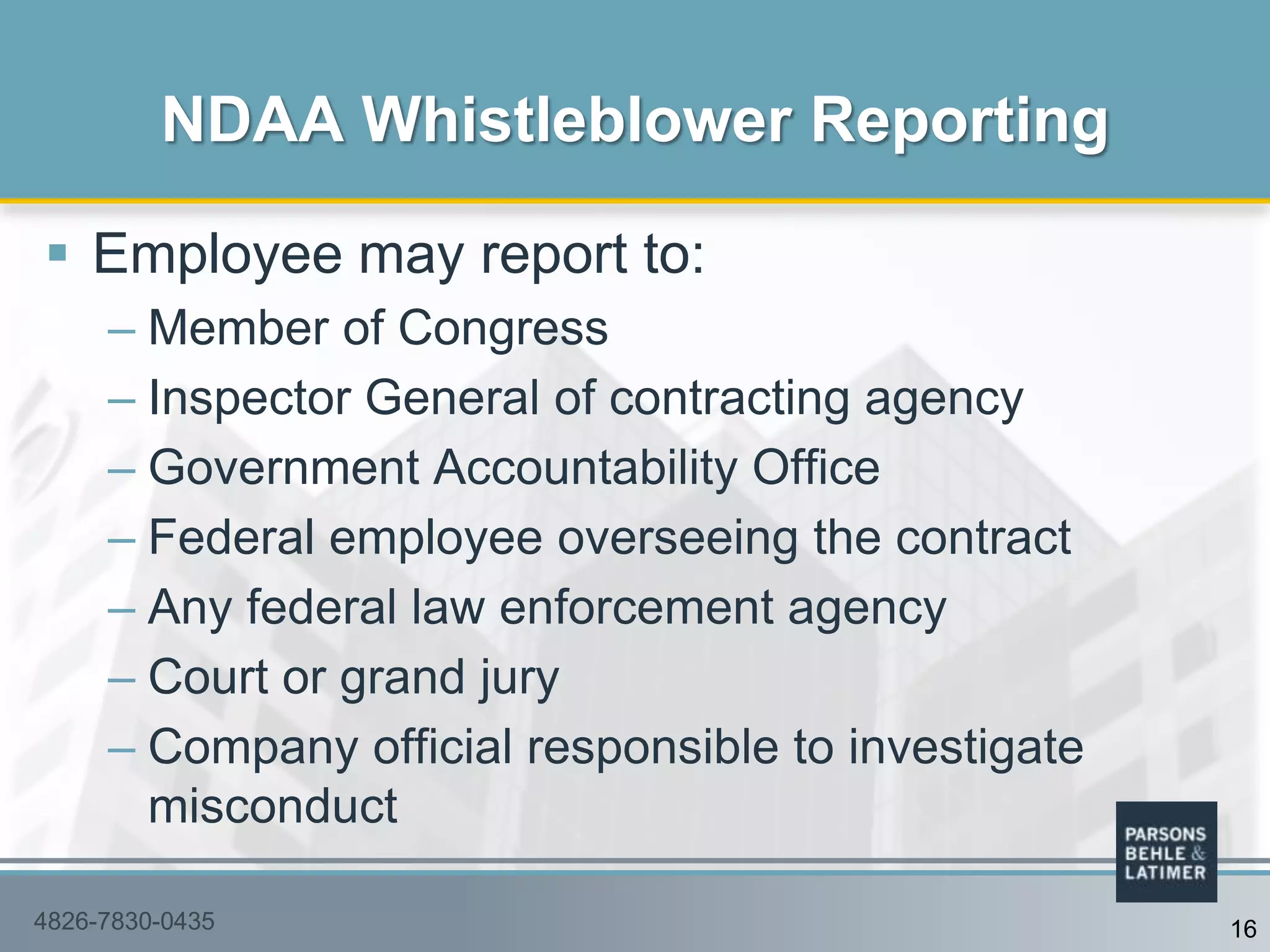  Employee may report to:
– Member of Congress
– Inspector General of contracting agency
– Government Accountability Office
– Federal employee overseeing the contract
– Any federal law enforcement agency
– Court or grand jury
– Company official responsible to investigate
misconduct
NDAA Whistleblower Reporting
4826-7830-0435 16
 