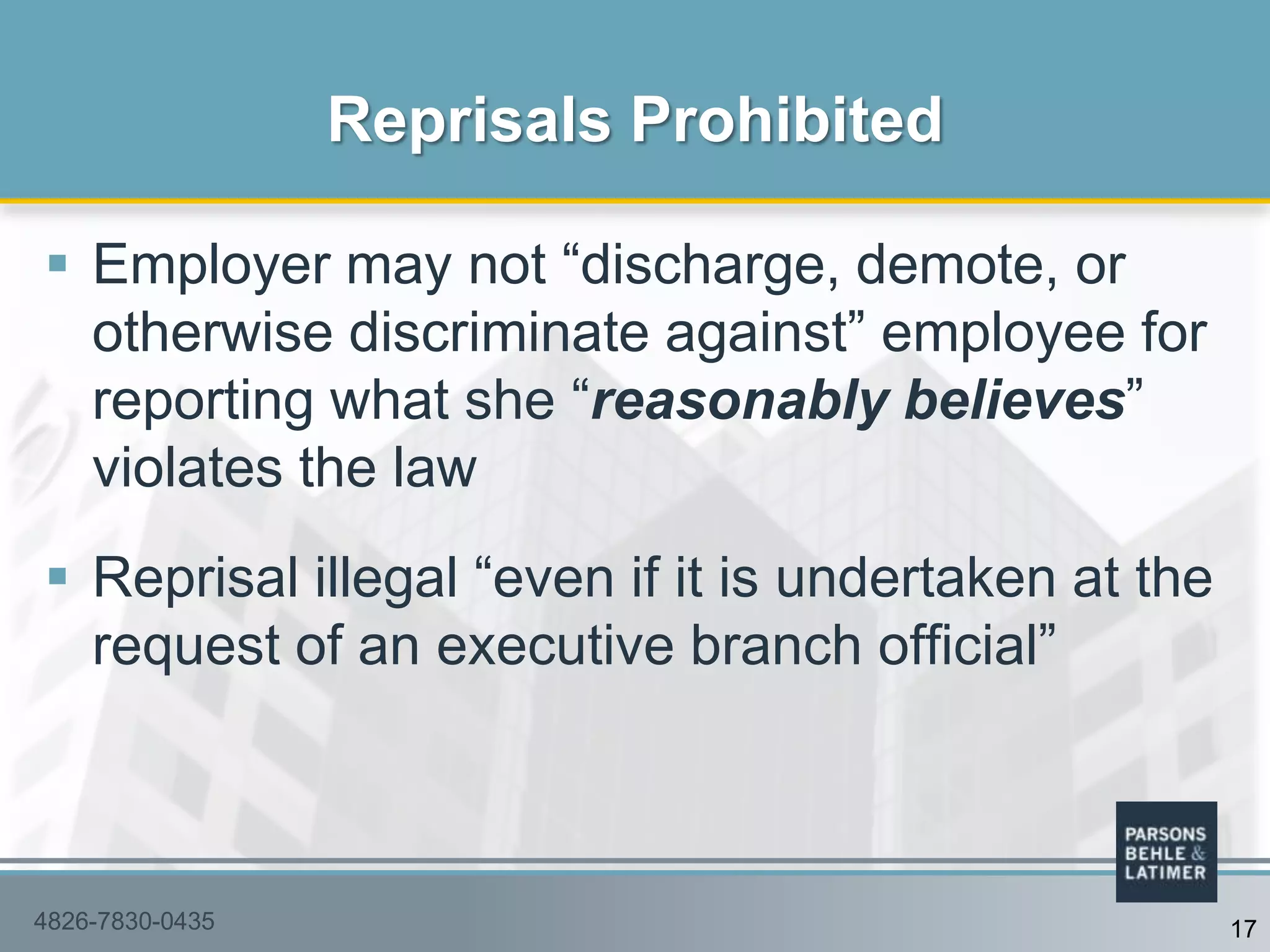  Employer may not “discharge, demote, or
otherwise discriminate against” employee for
reporting what she “reasonably believes”
violates the law
 Reprisal illegal “even if it is undertaken at the
request of an executive branch official”
Reprisals Prohibited
4826-7830-0435 17
 