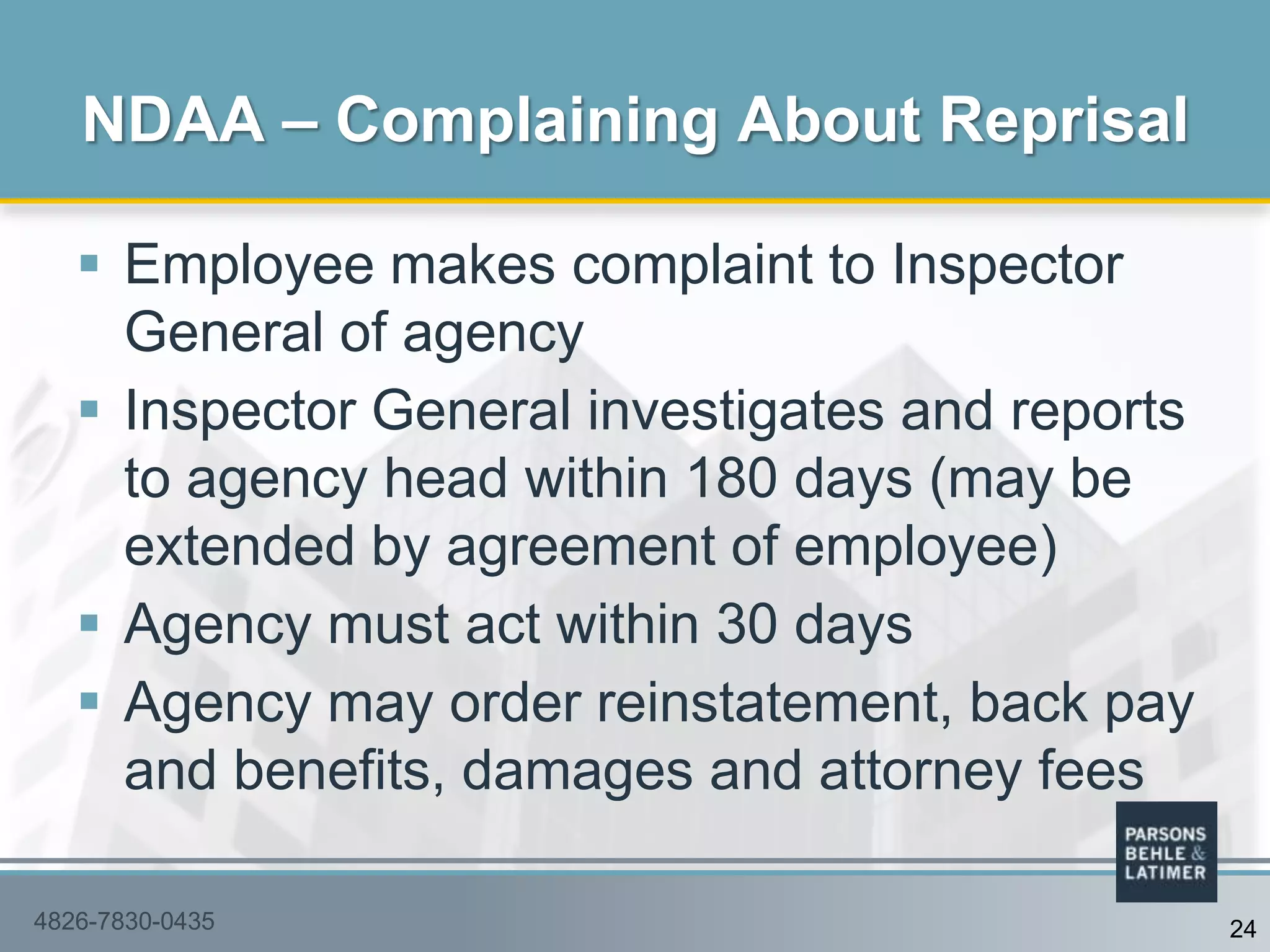  Employee makes complaint to Inspector
General of agency
 Inspector General investigates and reports
to agency head within 180 days (may be
extended by agreement of employee)
 Agency must act within 30 days
 Agency may order reinstatement, back pay
and benefits, damages and attorney fees
NDAA – Complaining About Reprisal
4826-7830-0435 24
 
