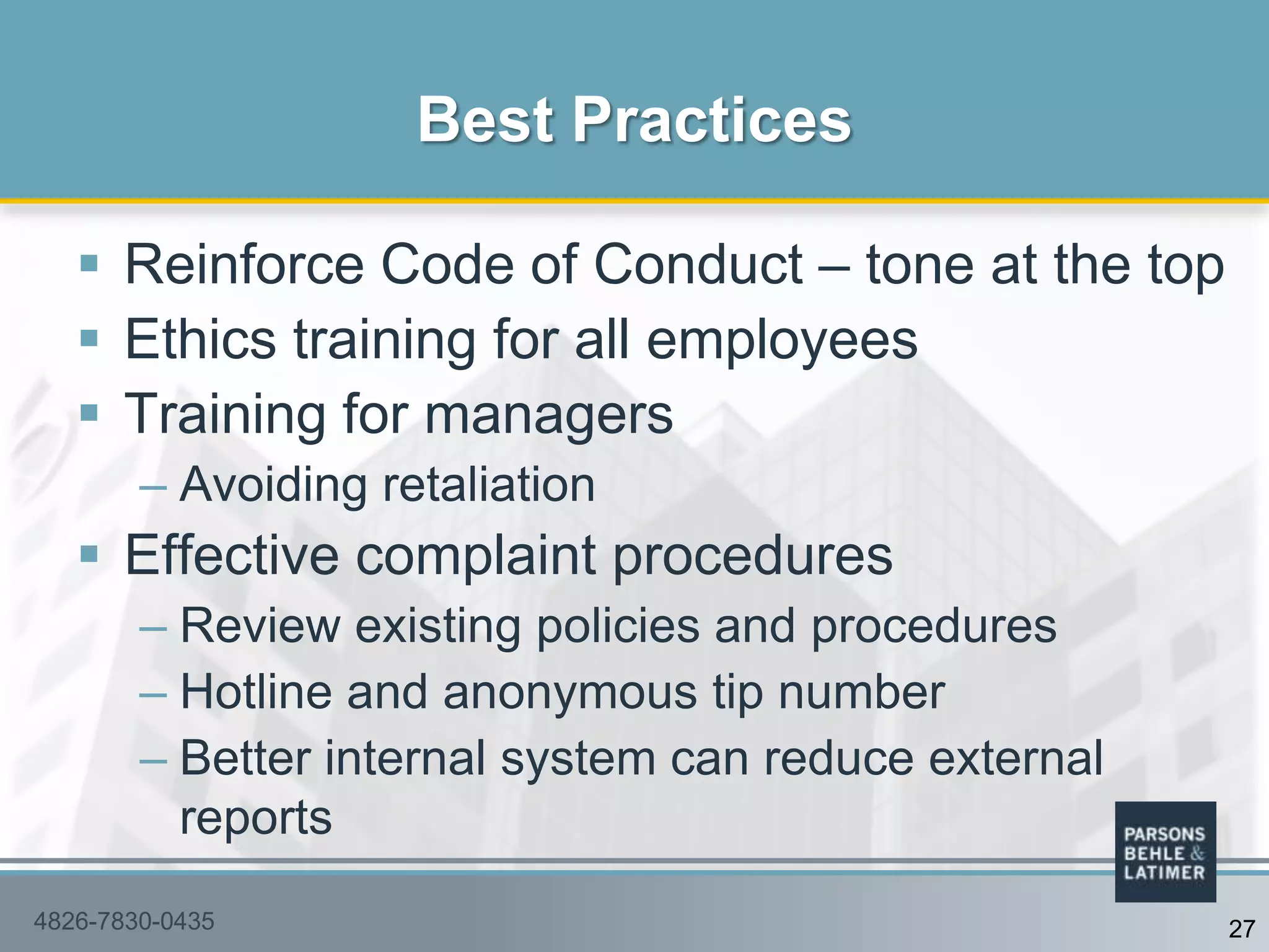  Reinforce Code of Conduct – tone at the top
 Ethics training for all employees
 Training for managers
– Avoiding retaliation
 Effective complaint procedures
– Review existing policies and procedures
– Hotline and anonymous tip number
– Better internal system can reduce external
reports
Best Practices
4826-7830-0435 27
 