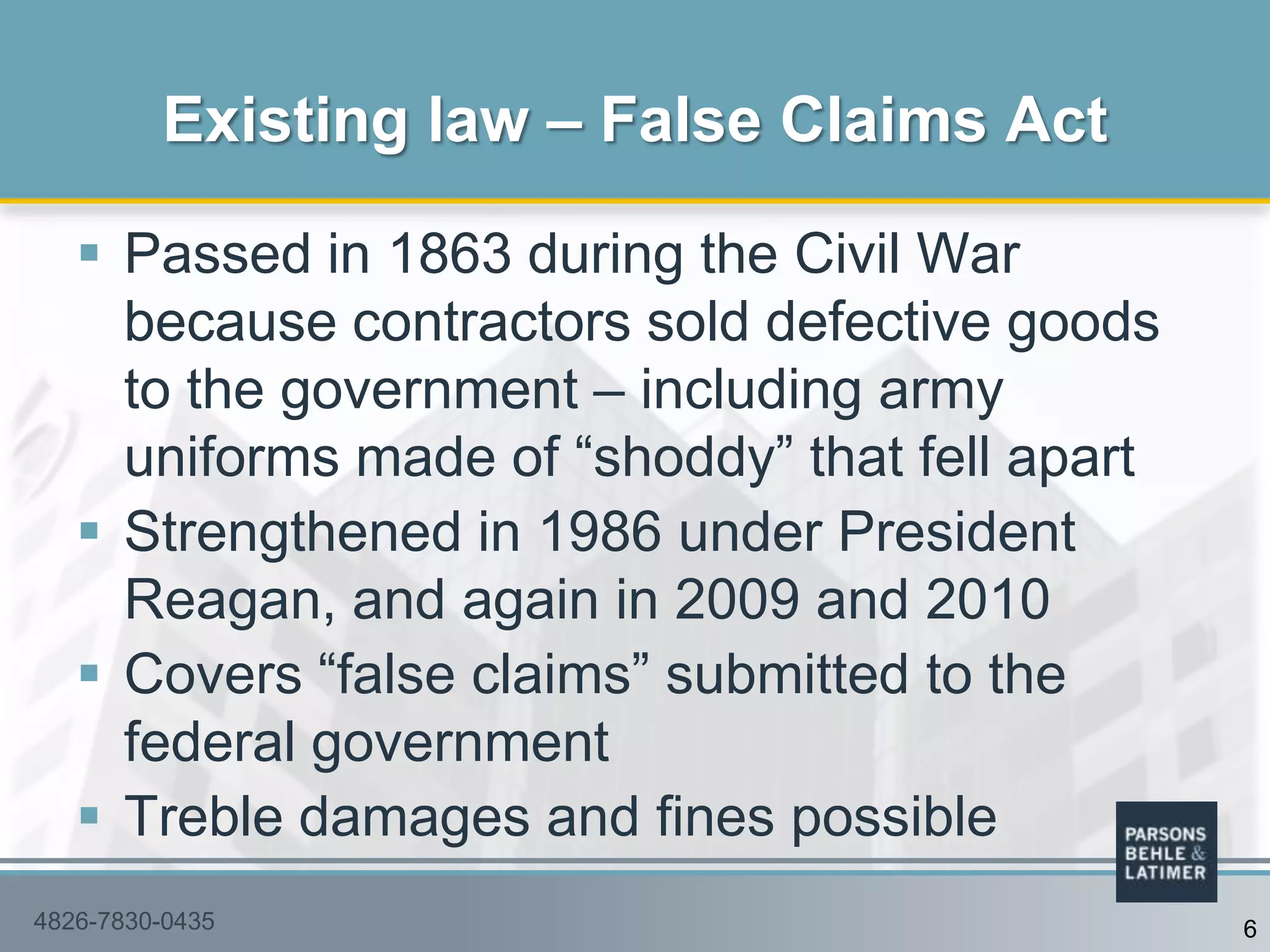  Passed in 1863 during the Civil War
because contractors sold defective goods
to the government – including army
uniforms made of “shoddy” that fell apart
 Strengthened in 1986 under President
Reagan, and again in 2009 and 2010
 Covers “false claims” submitted to the
federal government
 Treble damages and fines possible
Existing law – False Claims Act
64826-7830-0435
 