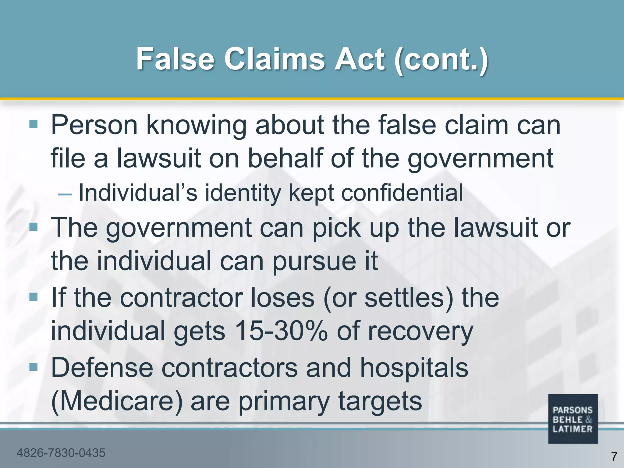  Person knowing about the false claim can
file a lawsuit on behalf of the government
– Individual‟s identity kept confidential
 The government can pick up the lawsuit or
the individual can pursue it
 If the contractor loses (or settles) the
individual gets 15-30% of recovery
 Defense contractors and hospitals
(Medicare) are primary targets
False Claims Act (cont.)
74826-7830-0435
 
