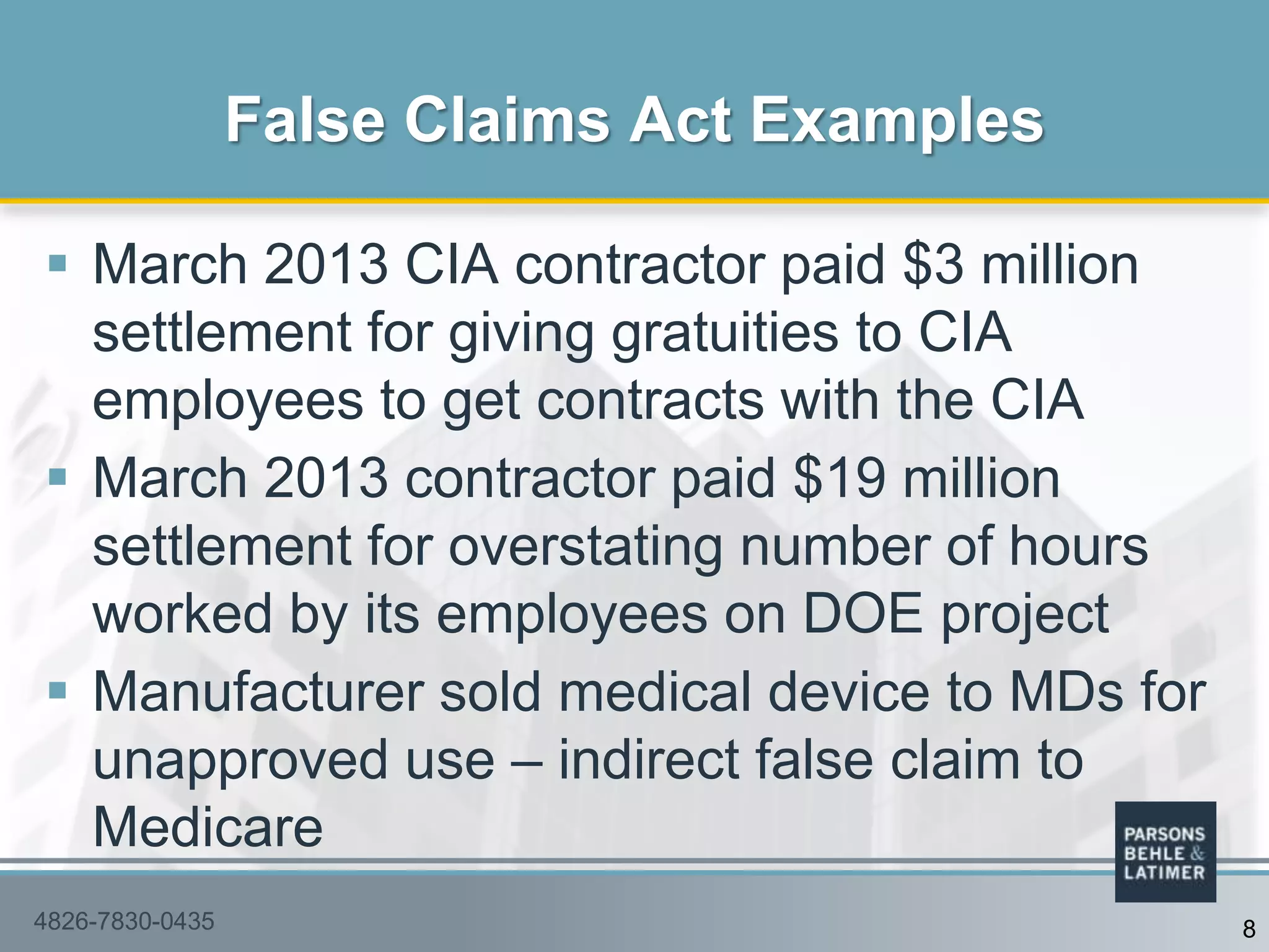 March 2013 CIA contractor paid $3 million
settlement for giving gratuities to CIA
employees to get contracts with the CIA
 March 2013 contractor paid $19 million
settlement for overstating number of hours
worked by its employees on DOE project
 Manufacturer sold medical device to MDs for
unapproved use – indirect false claim to
Medicare
False Claims Act Examples
84826-7830-0435
 