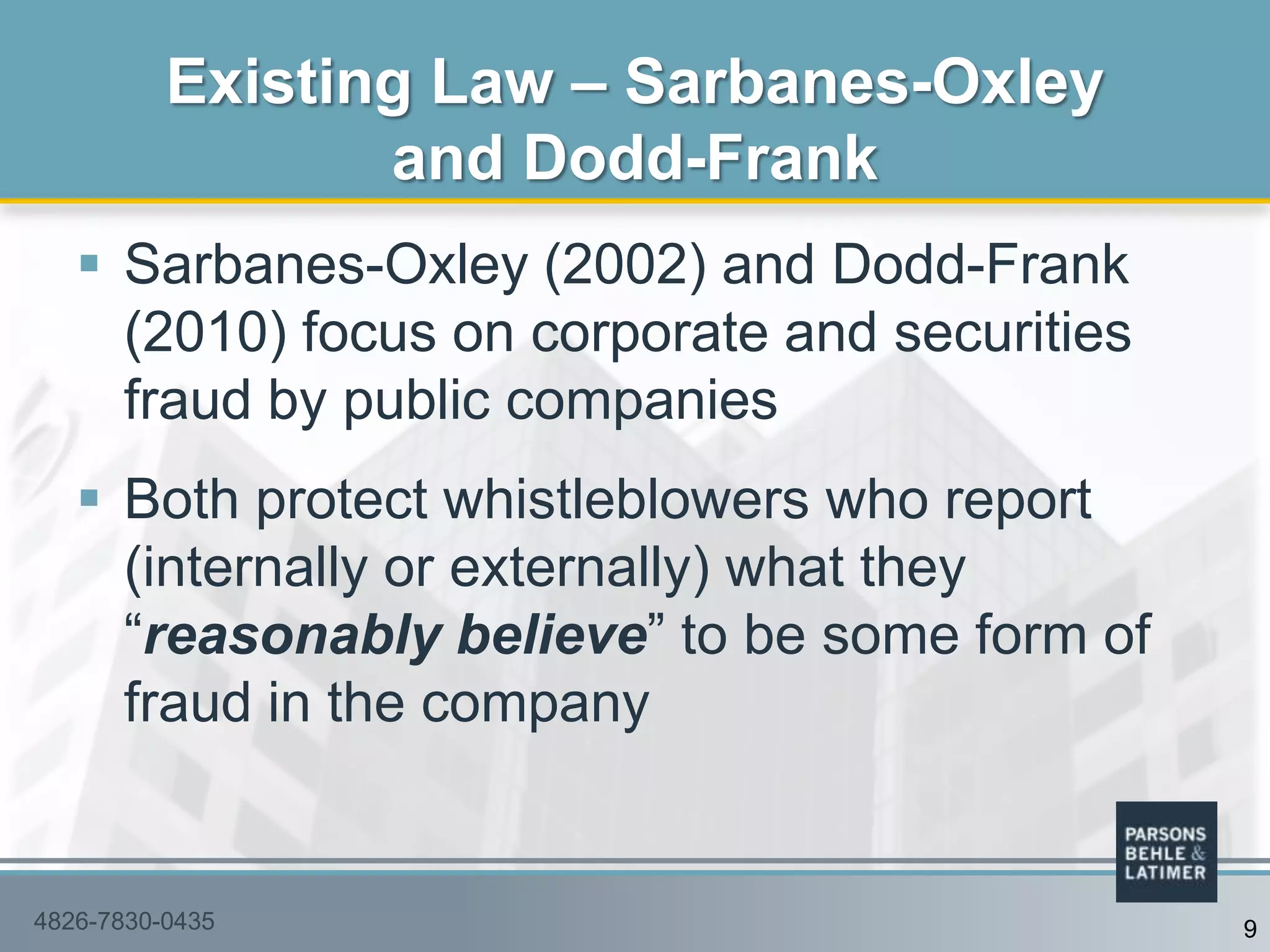  Sarbanes-Oxley (2002) and Dodd-Frank
(2010) focus on corporate and securities
fraud by public companies
 Both protect whistleblowers who report
(internally or externally) what they
“reasonably believe” to be some form of
fraud in the company
Existing Law – Sarbanes-Oxley
and Dodd-Frank
4826-7830-0435 9
 