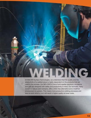 BIO-CIRCLE PARTS CLEANING SYSTEM
At WALTER Surface Technologies, we understand that the quality and the
productivity of a welded piece is highly dependent on the products that are
used in the process. Our BIO-CIRCLE line of anti-spatter solutions, emulsions
and gels are designed with safety and productivity in mind. Our formulas, many
based on natural plant extracts, offer a VOC-free alternative and a healthier
environment to welders. This means more productive welding processes and
less re-work which in turn will result in higher quality at lower costs.




                                                                                    13
 