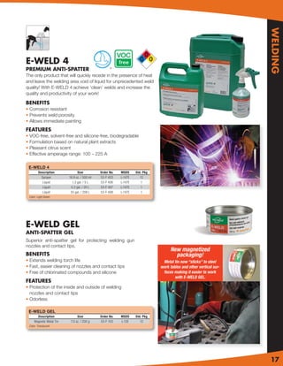 WELDING
E-WELD 4
PREMIUM ANTI-SPATTER                                ®


The only product that will quickly recede in the presence of heat
and leave the welding area void of liquid for unprecedented weld
quality! With E-WELD 4 achieve ‘clean’ welds and increase the
quality and productivity of your work!

BENEFITS
• Corrosion resistant
• Prevents weld porosity
• Allows immediate painting
FEATURES
• VOC-free, solvent-free and silicone-free, biodegradable
• Formulation based on natural plant extracts
• Pleasant citrus scent
• Effective amperage range: 100 – 225 A

 E-WELD 4
         Description            Size          Order No.   MSDS     Std. Pkg
           Sprayer        16.9 oz. / 500 ml   53-F 403    L-147E      12
            Liquid          1.3 gal. / 5 L    53-F 406    L-147E      1
            Liquid         5.2 gal. / 20 L    53-F 407    L-147E      1
            Liquid         55 gal. / 208 L    53-F 408    L-147E      1
 Color: Light Green




E-WELD GEL
ANTI-SPATTER GEL
Superior anti-spatter gel for protecting welding gun
nozzles and contact tips.
                                                                                   New magnetized
BENEFITS                                                                             packaging!
• Extends welding torch life                                                   Metal tin now “sticks” to steel
• Fast, easier cleaning of nozzles and contact tips                           work tables and other vertical sur-
• Free of chlorinated compounds and silicone                                   faces making it easier to work
                                                                                      with E-WELD GEL.
FEATURES
• Protection of the inside and outside of welding
  nozzles and contact tips
• Odorless

 E-WELD GEL
       Description              Size          Order No.   MSDS     Std. Pkg
     Magnetic Metal Tin    7.0 oz. / 200 g    53-F 103    L-12E       12
 Color: Translucent




                                                                                                                    17
 