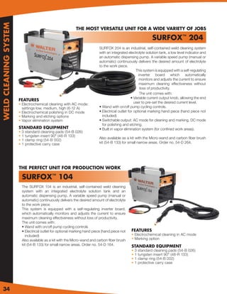 WELD CLEANING SYSTEM

                                                              THE MOST VERSATILE UNIT FOR A WIDE VARIETY OF JOBS

                                                                                                                  SURFOX™ 204
                                                                             SURFOX 204 is an industrial, self-contained weld cleaning system
                                                                             with an integrated electrolyte solution tank, a low level indicator and
                                                                             an automatic dispensing pump. A variable speed pump (manual or
                                                                             automatic) continuously delivers the desired amount of electrolyte
                                                                             to the work piece.
                                                                                                      This system is equipped with a self-regulating
                                                                                                        inverter board which automatically
                                                                                                         monitors and adjusts the current to ensure
                                                                                                         maximum cleaning effectiveness without
                                                                                                         loss of productivity.
                                                                                                         The unit comes with:
                                                                                                   • Variable current output knob, allowing the end
                       FEATURES
                       • Electrochemical cleaning with AC mode:                                      user to pre-set the desired current level.
                         settings low, medium, high (6-12 A)                 • Wand with on/off pump cycling controls.
                       • Electrochemical polishing in DC mode                • Electrical outlet for optional marking hand piece (hand piece not
                       • Marking and etching options                           included)
                       • Vapor elimination system                            • Switchable output: AC mode for cleaning and marking, DC mode
                                                                               for polishing and etching.
                       STANDARD EQUIPMENT                                    • Built in vapor elimination system (for conﬁned work areas).
                       •   3   standard cleaning pads (54-B 026)
                       •   1   tungsten insert 90° (48-R 133)
                                                                             Also available as a kit with the Micro-wand and carbon ﬁber brush
                       •   1   clamp ring (54-B 002)
                       •   1   protective carry case                         kit (54-B 133) for small narrow areas. Order no. 54-D 264.




                       THE PERFECT UNIT FOR PRODUCTION WORK

                           SURFOX™ 104
                           The SURFOX 104 is an industrial, self-contained weld cleaning
                           system with an integrated electrolyte solution tank and an
                           automatic dispensing pump. A variable speed pump (manual or
                           automatic) continuously delivers the desired amount of electrolyte
                           to the work piece.
                           This system is equipped with a self-regulating inverter board,
                           which automatically monitors and adjusts the current to ensure
                           maximum cleaning effectiveness without loss of productivity.
                           The unit comes with:
                           • Wand with on/off pump cycling controls
                           • Electrical outlet for optional marking hand piece (hand piece not    FEATURES
                             included)                                                            • Electrochemical cleaning in AC mode
                           Also available as a kit with the Micro-wand and carbon ﬁber brush      • Marking option
                           kit (54-B 133) for small narrow areas. Order no. 54-D 164.             STANDARD EQUIPMENT
                                                                                                  •   3   standard cleaning pads (54-B 026)
                                                                                                  •   1   tungsten insert 90° (48-R 133)
                                                                                                  •   1   clamp ring (54-B 002)
                                                                                                  •   1   protective carry case




34
 