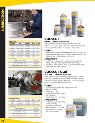 LUBRICATION




                                                                              COOLCUT™
              COOLCUT                                                         METAL CUTTING LUBRICANT
               Description         Size           Order No.   MSDS Std. Pkg   High performance metal cutting lubricant stands up to
               Aerosol Gel    11 oz. / 312 g      53-B 002     L-01E  12
                                                                              pressure and heat to reduce tool wear, prevent tool breakage,
                 Sprayer     16.9 oz. / 500 ml    53-B 004    L-113E  12
                  Paste        7 oz. / 200 g      53-B 023    L-52E   12
                                                                              increase production rates and improve surface ﬁnish.
                Solid Stick  10.5 oz. / 300 g     53-B 013     L-22E  12      BENEFITS
              Squeeze Bottle 11.8 oz. / 350 g     53-B 003    L-113E  12
                                                                              • Reduces friction and heat for longer tool life and better ﬁnish
                  Liquid       1.3 gal. / 5 L     53-B 006    L-113E   1
                  Liquid      5.2 gal. / 20 L     53-B 007    L-113E   1
                                                                              • Allows increased feed rates and higher speeds to save time
                  Liquid      55 gal. / 208 L     53-B 008    L-113E   1      • Contains no chlorinated waxes or chlorine
              ACCESSORIES                                                     APPLICATIONS
                         Spout for 1.3 gal. / 5 L pail           53-L 113     • For all machining operations: drilling, sawing, tapping,
                        Spout for 5.2 gal. / 20 L pail           53-L 207
                                                                                milling, reaming, broaching, nibbling and shearing
                     Faucet for 55 gal. / 208 L drum, 2”         53-L 209
                     Faucet for 55 gal. / 208 L drum, ¾”         53-L 210
                                                                              • Suitable for steel, stainless steel, tough alloys and all other
                                                                                ferrous and non-ferrous metals


                                                                              COOLCUT S-30™
                                                                              SOLUBLE CUTTING LUBRICANT
                                                                              Water soluble cutting lubricant specially designed for metal
                                                                              removing operations on all types of ferrous and non-ferrous
                                                                              metals with varying degrees of hardness. Contains extreme
                                                                              pressure additives (EP) with no chlorine.

                                                                              BENEFITS
                                                                              • Generates highly stable, ﬁne disperse emulsion
                                                                              • Very low foaming
                                                                              • Dilutes up to 1:30
                                                                              • Allows increased feed, speed
                                                                                and production
                                                                              • Excellent corrosion protection
              COOLCUT S-30
               Description         Size           Order No.   MSDS Std. Pkg   APPLICATIONS
                 Liquid        1.3 gal. / 5 L     53-C 006    L-119E  1       • For all drilling, sawing, milling,
                 Liquid       5.2 gal. / 20 L     53-C 007    L-119E  1         turning, reaming,
                 Liquid       55 gal. / 208 L     53-C 008    L-119E  1
                                                                                broaching, shaping and
              ACCESSORIES
                                                                                grinding operations of steel,
                          Preservative/Booster, 1 L              53-C 011
                         Spout for 1.3 gal. / 5 L pail           53-L 113
                                                                                stainless steel and other
                        Spout for 5.2 gal. / 20 L pail           53-L 207       non-ferrous metals.
                     Faucet for 55 gal. / 208 L drum, 2”         53-L 209
                     Faucet for 55 gal. / 208 L drum, ¾”         53-L 210




46
 