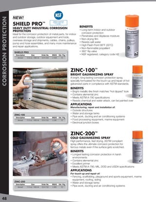 NEW!
CORROSION PROTECTION


                                                                        Nonfood Compounds


                       SHIELD PRO                           ™           Program Listed ( H2 )
                                                                             ( 147193 )

                                                                                                        BENEFITS
                       HEAVY DUTY INDUSTRIAL CORROSION
                                                                                                        • Long-term indoor and outdoor
                       PROTECTION
                                                                                                          corrosion protection
                       Ideal for the corrosion protection of metal parts, for indoor
                                                                                                        • Penetrates and displaces moisture
                       and outdoor storage, outdoor equipment and tools,
                                                                                                        • Non-drying ﬁlm
                       overseas storage and shipments, cables, chains, pulleys,
                                                                                                        • Resists salt water
                       pump and hose assemblies, and many more maintenance
                                                                                                        • High Flash Point 86°F (30°C)
                       and repair applications.
                                                                                                        • Non-ﬂammable propellant
                        SHIELD PRO                                                                      • 360° ﬂip valve
                         Description         Size          Order No.   MSDS Std. Pkg                    • NSF registered, category code H2
                           Aerosol     12.8 oz. / 380 ml   53-H 252    L-152E  12




                                                                                                ZINC-100™
                                                                                                BRIGHT GALVANIZING SPRAY
                                                                                                A bright, long-lasting corrosion protection spray,
                                                                                                specially formulated for the touch-up and repair of hot
                                                                                                galvanized parts in compliance with ASTM standards.
                                                                                                BENEFITS
                                                                                                • Bright metallic-like ﬁnish matches “hot dipped” look
                                                                                                • Contains elemental zinc
                                                                                                • Meets ASTM A-780 speciﬁcations
                                                                                                • Resists chemical and water attack, can be painted over
                                                                                                APPLICATIONS
                                                                                                Manufacturing, repair and installation of:
                                                                                                • Outside structures
                                                                                                • Water and storage tanks
                        ZINC-100
                         Description         Size          Order No.   MSDS Std. Pkg
                                                                                                • Pipe work, ducting and air conditioning systems
                           Aerosol     11.5 oz. / 400 ml   53-H 102    L-54E   12               • Food processing equipment, marine equipment
                                                                                                • Electrical junction boxes



                                                                                                ZINC-200™
                                                                                                COLD GALVANIZING SPRAY
                                                                                                High performance, fast drying, ASTM compliant
                                                                                                spray offers the ultimate corrosion protection for
                                                                                                ferrous metals even if the surface gets scratched.
                                                                                                BENEFITS
                                                                                                • Longest lasting corrosion protection in harsh
                                                                                                  environments
                                                                                                • Contains elemental zinc
                                                                                                • Excellent primer
                                                                                                • Meets ASTM A-780, MIL, DOD and USDA speciﬁcations
                                                                                                APPLICATIONS
                                                                                                For touch-up and repair of:
                                                                                                • Fencing, scaffolding, playground and sports equipment, marine
                                                                                                  equipment, rooﬁng, siding
                        ZINC-200
                                                                                                • Water and storage tanks
                         Description         Size          Order No.   MSDS Std. Pkg
                           Aerosol     11.5 oz. / 400 ml   53-H 152    L-95E   12
                                                                                                • Pipe work, ducting and air conditioning systems




48
 