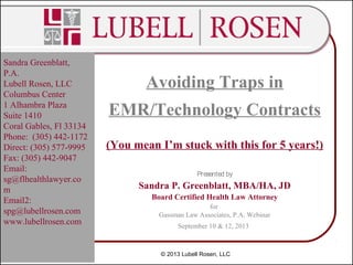 Avoiding Traps in
EMR/Technology Contracts
(You mean I’m stuck with this for 5 years!)
Presented by
Sandra P. Greenblatt, MBA/HA, JD
Board Certified Health Law Attorney
for
Gassman Law Associates, P.A. Webinar
September 10 & 12, 2013
Sandra Greenblatt,
P.A.
Lubell Rosen, LLC
Columbus Center
1 Alhambra Plaza
Suite 1410
Coral Gables, Fl 33134
Phone: (305) 442-1172
Direct: (305) 577-9995
Fax: (305) 442-9047
Email:
sg@flhealthlawyer.co
m
Email2:
spg@lubellrosen.com
www.lubellrosen.com
© 2013 Lubell Rosen, LLC
 