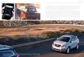 BUICK ENCORE TECHNOLOGY
it’s like having
your own copilot.
Encore’s available Forward Collision Alert and Lane Departure Warning use sophisticated digital imaging technology to help you
avoid trouble before it happens. Forward Collision Alert provides audible and visual cues if you’re quickly approaching another
vehicle and it senses a collision may occur. Lane Departure Warning lets you know if you happen to wander from your lane without
using your turn signal. It has your back, too, with a Rearview Camera System to help you see objects while in reverse.
We also gave Encore 10 standard air bags,1
including dual front, head curtain side, front and outboard-mounted rear-seat side-
impact air bags and even driver and front-passenger knee bags. And so you’re not alone, OnStar,2
standard for 6 months, is there.
Automatic Crash Response alerts OnStar to send help fast, even if you can’t ask for it. The OnStar RemoteLink smartphone app3
gives you access to real-time info (fuel level, remaining oil life, tire pressure,4
etc.) and allows you to start Encore5
and unlock its
doors from almost anywhere. Another way to stay connected is with the myBuick app.6
It includes features like Find My Car to
locate where you parked, schedule service and get roadside assistance if you ever need it. You can even search your digital
Owner’s Manual to find useful information.
1
Always use safety belts and child restraints. Children are safer when properly secured in a rear seat in the appropriate child restraint. See the Owner’s Manual for more information.
2
Visit onstar.com for coverage map, details and system limitations. Services vary with conditions. OnStar acts as a link to existing emergency service providers. 3
Requires active
OnStar subscription, which is standard for 6 months, and select BlackBerry,®
Android™ or iPhone®
platform. 4
Does not apply to spare tire. 5
If equipped with available Remote
Vehicle Start. 6
Requires iPhone,®
Android or select BlackBerry platform.
 
