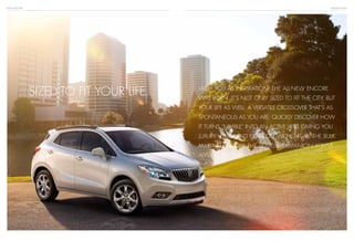 BUICK ENCORE
With you as inspiration, the all-new Encore
was born. It’s not only sized to fit the city, but
your life as well. A versatile crossover that’s as
spontaneous as you are. quickly discover how
it turns “nimble” into an active verb, giving you
luxury, utility and comfort without all the bulk.
Making Encore the travel companion you’ve
always wanted.
INTRODUCTION
SIZED TO FIT YOUR LIFE.
 