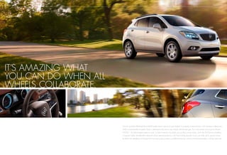 It’s amazing what
you can do when all
wheels collaborate.
Encore’s available All-Wheel Drive (AWD) system doesn’t ask you to push buttons. It constantly monitors traction, and whenever it detects slip,
AWD is automatically activated. Power is delivered to the front or rear wheels with the best grip. This is the perfect way to put its efficient
ECOTEC 1.4L turbocharged engine to work. To help maneuver city streets and winding country roads, you’ll also find Encore’s handling
is beyond nimble. Variable-effort electronic power steering produces a 36.7-foot turning diameter so you can make quick, precise moves.
Its 100.6-inch wheelbase and broad 60.6-inch stance also provide a confident driving feel, while a solid structure enables a refined, quiet ride.
BUICK ENCORE technology
 